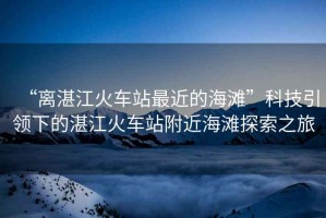 “離湛江火車站最近的海灘”科技引領下的湛江火車站附近海灘探索之旅