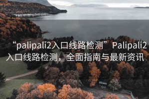 “palipali2入口線路檢測”Palipali2入口線路檢測，全面指南與最新資訊