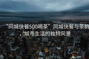 “同城快餐500喝茶”同城快餐與茶韻，城市生活的獨特風景