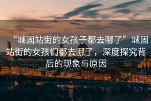 “城固站街的女孩子都去哪了”城固站街的女孩們都去哪了，深度探究背后的現象與原因