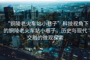 “銅陵老火車站小巷子”科技視角下的銅陵老火車站小巷子，歷史與現代交融的微觀探索