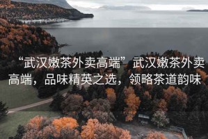 “武漢嫩茶外賣高端”武漢嫩茶外賣高端，品味精英之選，領略茶道韻味