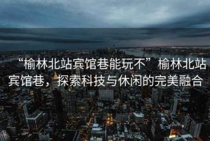 “榆林北站賓館巷能玩不”榆林北站賓館巷，探索科技與休閑的完美融合