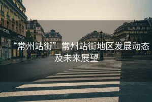 “常州站街”常州站街地區發展動態及未來展望