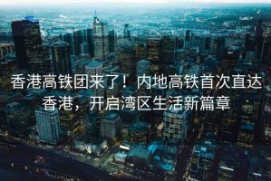 香港高鐵團來了！內(nèi)地高鐵首次直達香港，開啟灣區(qū)生活新篇章
