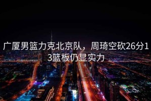 廣廈男籃力克北京隊，周琦空砍26分13籃板仍顯實力
