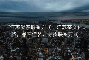 “江蘇喝茶聯(lián)系方式”江蘇茶文化之旅，品味佳茗，尋找聯(lián)系方式