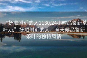 “撫順附近的人1130.24小時品鑒新茶葉.cc”撫順附近的人，全天候品鑒新茶葉的獨特風情