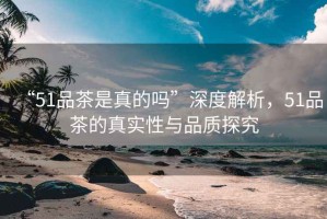“51品茶是真的嗎”深度解析，51品茶的真實性與品質(zhì)探究