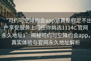 “可約可空降約會(huì)app是真是假足不出戶享受服務(wù)上門任你挑選1114c.官網(wǎng)永久地址1”揭秘可約可空降約會(huì)app，真實(shí)體驗(yàn)與官網(wǎng)永久地址解析