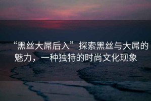 “黑絲大屌后入”探索黑絲與大屌的魅力，一種獨特的時尚文化現象