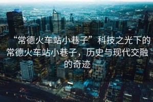 “常德火車站小巷子”科技之光下的常德火車站小巷子，歷史與現代交融的奇跡