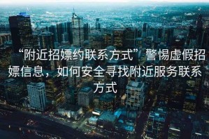 “附近招嫖約聯系方式”警惕虛假招嫖信息，如何安全尋找附近服務聯系方式