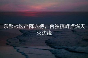 東部戰區嚴陣以待，臺獨挑釁點燃天火邊緣