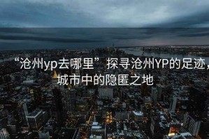 “滄州yp去哪里”探尋滄州YP的足跡，城市中的隱匿之地