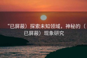 “已屏蔽）探索未知領域，神秘的（已屏蔽）現(xiàn)象研究