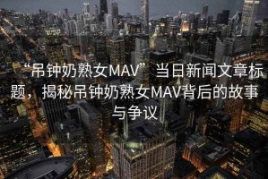 “吊鐘奶熟女MAV”當日新聞文章標題，揭秘吊鐘奶熟女MAV背后的故事與爭議