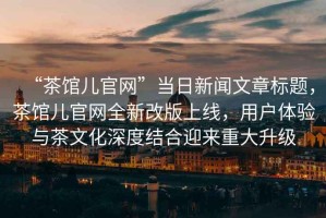 “茶館兒官網”當日新聞文章標題，茶館兒官網全新改版上線，用戶體驗與茶文化深度結合迎來重大升級
