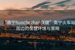 “南寧huochezhan保健”南寧火車站周邊的保健環境與策略