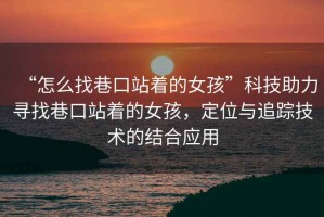 “怎么找巷口站著的女孩”科技助力尋找巷口站著的女孩，定位與追蹤技術的結合應用