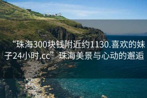 “珠海300塊錢附近約1130.喜歡的妹子24小時.cc”珠海美景與心動的邂逅