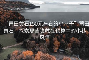 “莆田黃石150元左右的小巷子”莆田黃石，探索那些隱藏在預算中的小巷風情