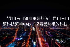 “昆山玉山鎮哪里最熱鬧”昆山玉山鎮科技繁華中心，探索最熱鬧的科技熱土