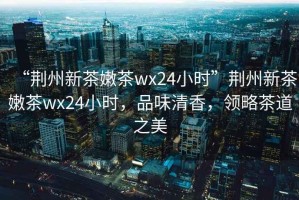 “荊州新茶嫩茶wx24小時”荊州新茶嫩茶wx24小時，品味清香，領略茶道之美