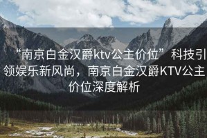 “南京白金漢爵ktv公主價(jià)位”科技引領(lǐng)娛樂新風(fēng)尚，南京白金漢爵KTV公主價(jià)位深度解析