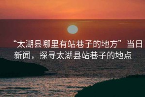 “太湖縣哪里有站巷子的地方”當日新聞，探尋太湖縣站巷子的地點