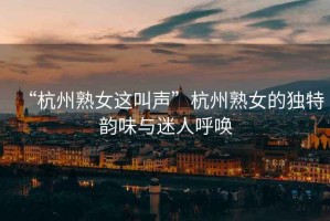 “杭州熟女這叫聲”杭州熟女的獨特韻味與迷人呼喚