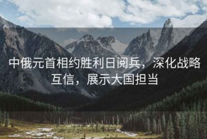 中俄元首相約勝利日閱兵，深化戰略互信，展示大國擔當
