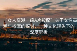 “女人高潮一級(jí)A片按摩”關(guān)于女性高潮與按摩的探討，一種文化現(xiàn)象下的深度解析