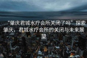“肇慶君城水療會所關(guān)閉了嗎”探索肇慶，君城水療會所的關(guān)閉與未來展望