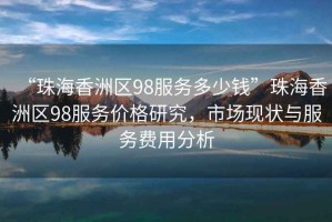“珠海香洲區98服務多少錢”珠海香洲區98服務價格研究，市場現狀與服務費用分析