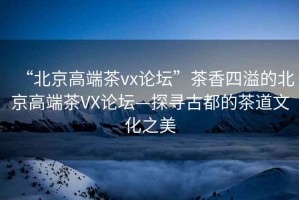 “北京高端茶vx論壇”茶香四溢的北京高端茶VX論壇—探尋古都的茶道文化之美