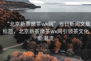 “北京新茶嫩茶wx網”當日新聞文章標題，北京新茶嫩茶wx網引領茶文化新潮流