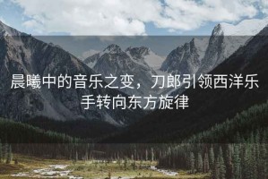 晨曦中的音樂之變，刀郎引領西洋樂手轉向東方旋律