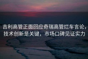 吉利高管正面回應(yīng)奇瑞高管爛車言論，技術(shù)創(chuàng)新是關(guān)鍵，市場(chǎng)口碑見(jiàn)證實(shí)力