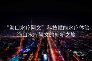 “海口水療阿文”科技賦能水療體驗，海口水療阿文的創新之旅