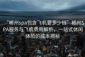 “郴州spa包含飛機要多少錢”郴州SPA服務與飛機費用解析，一站式休閑體驗的成本揭秘