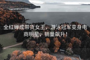 全紅嬋成帶貨女王，游泳冠軍變身電商明星，銷量飆升！