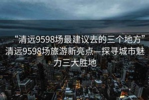 “清遠9598場最建議去的三個地方”清遠9598場旅游新亮點—探尋城市魅力三大勝地