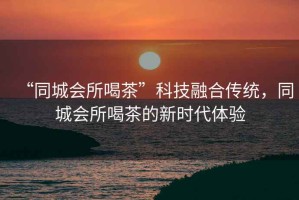 “同城會所喝茶”科技融合傳統，同城會所喝茶的新時代體驗
