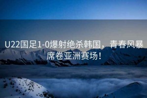 U22國(guó)足1-0爆射絕殺韓國(guó)，青春風(fēng)暴席卷亞洲賽場(chǎng)！