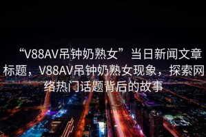 “V88AV吊鐘奶熟女”當日新聞文章標題，V88AV吊鐘奶熟女現象，探索網絡熱門話題背后的故事