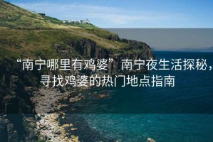 “南寧哪里有雞婆”南寧夜生活探秘，尋找雞婆的熱門地點指南