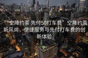 “空降約茶 先付50打車費(fèi)”空降約茶新風(fēng)尚，便捷服務(wù)與先付打車費(fèi)的創(chuàng)新體驗(yàn)