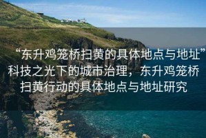 “東升雞籠橋掃黃的具體地點(diǎn)與地址”科技之光下的城市治理，東升雞籠橋掃黃行動(dòng)的具體地點(diǎn)與地址研究