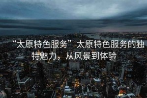 “太原特色服務”太原特色服務的獨特魅力，從風景到體驗